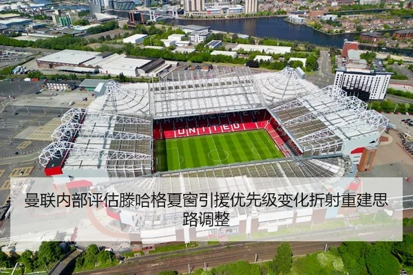 曼联内部评估滕哈格夏窗引援优先级变化折射重建思路调整