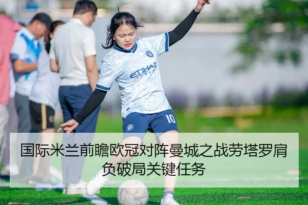 国际米兰前瞻欧冠对阵曼城之战劳塔罗肩负破局关键任务