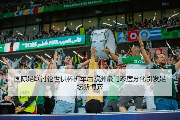 国际足联讨论世俱杯扩军后欧洲豪门态度分化引发足坛新博弈