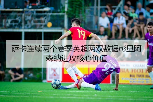 萨卡连续两个赛季英超两双数据彰显阿森纳进攻核心价值