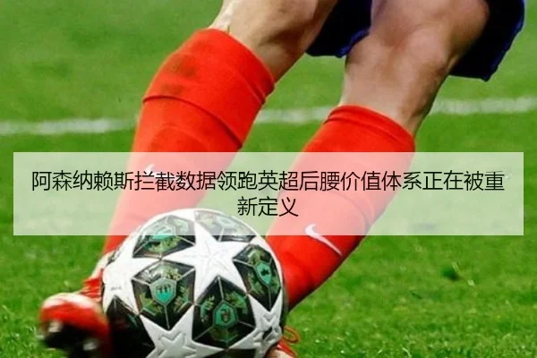 阿森纳赖斯拦截数据领跑英超后腰价值体系正在被重新定义
