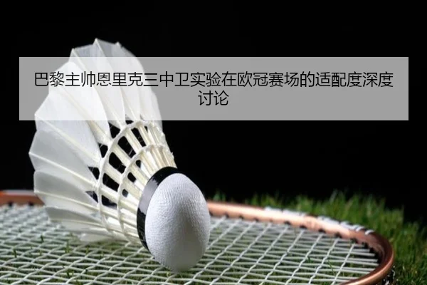 巴黎主帅恩里克三中卫实验在欧冠赛场的适配度深度讨论