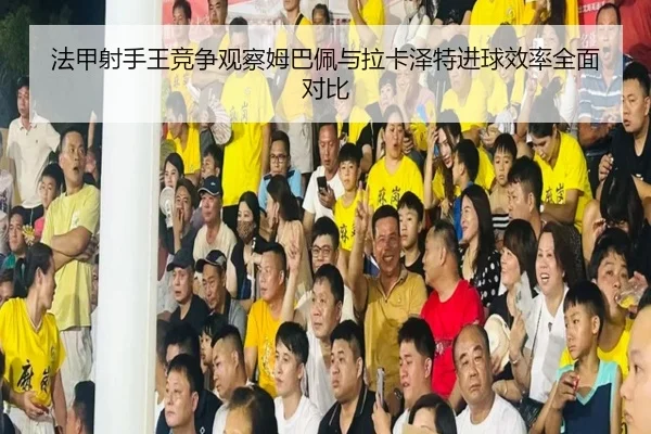法甲射手王竞争观察姆巴佩与拉卡泽特进球效率全面对比