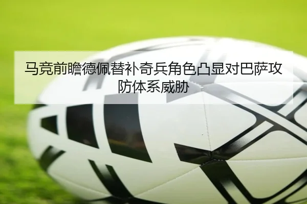 马竞前瞻德佩替补奇兵角色凸显对巴萨攻防体系威胁