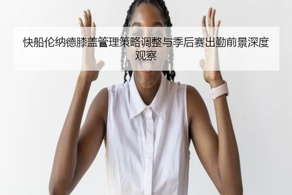 快船伦纳德膝盖管理策略调整与季后赛出勤前景深度观察