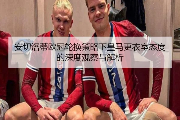 安切洛蒂欧冠轮换策略下皇马更衣室态度的深度观察与解析