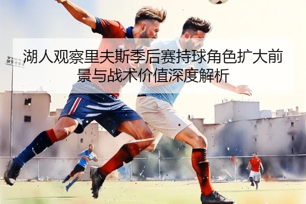 湖人观察里夫斯季后赛持球角色扩大前景与战术价值深度解析