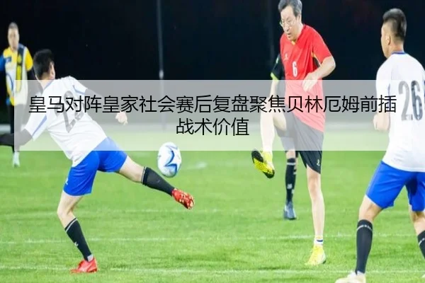 皇马对阵皇家社会赛后复盘聚焦贝林厄姆前插战术价值