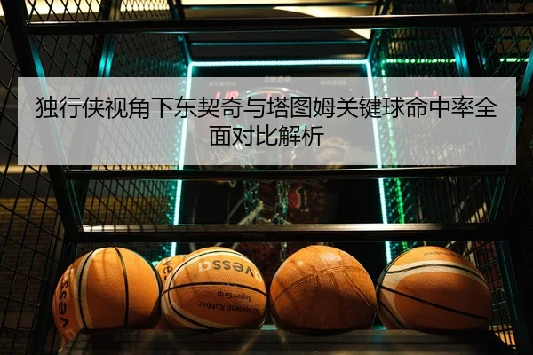 独行侠视角下东契奇与塔图姆关键球命中率全面对比解析