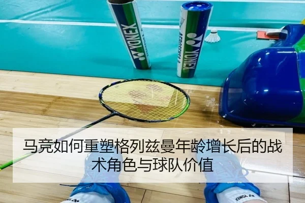 马竞如何重塑格列兹曼年龄增长后的战术角色与球队价值