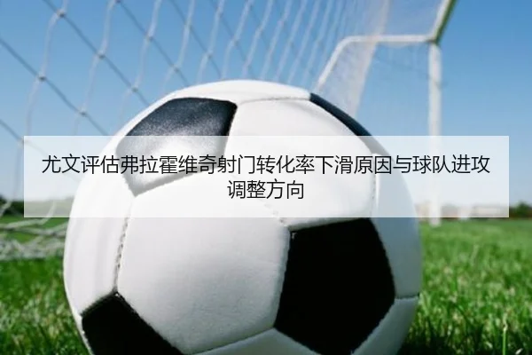 尤文评估弗拉霍维奇射门转化率下滑原因与球队进攻调整方向