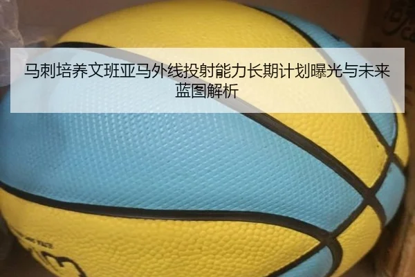 马刺培养文班亚马外线投射能力长期计划曝光与未来蓝图解析