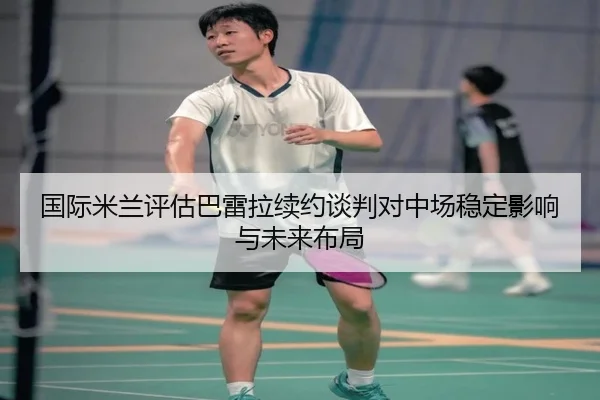 国际米兰评估巴雷拉续约谈判对中场稳定影响与未来布局