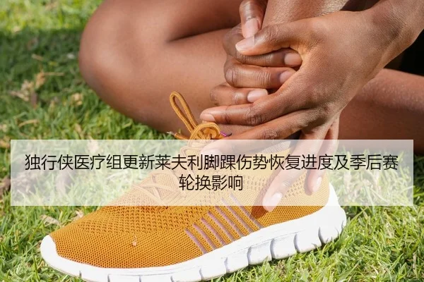 独行侠医疗组更新莱夫利脚踝伤势恢复进度及季后赛轮换影响