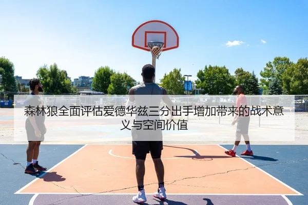 森林狼全面评估爱德华兹三分出手增加带来的战术意义与空间价值