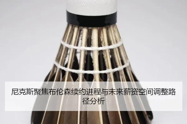 尼克斯聚焦布伦森续约进程与未来薪资空间调整路径分析