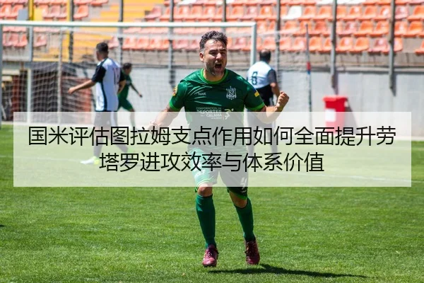 国米评估图拉姆支点作用如何全面提升劳塔罗进攻效率与体系价值