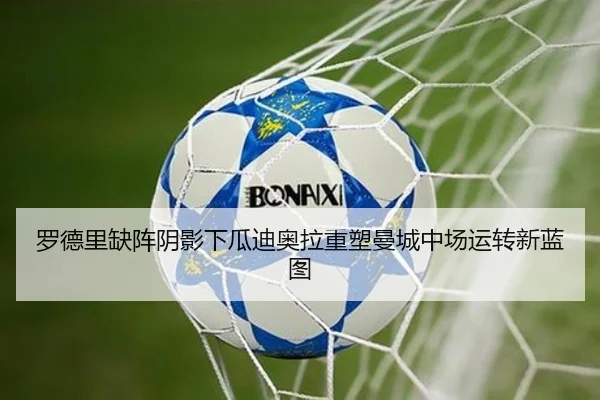 罗德里缺阵阴影下瓜迪奥拉重塑曼城中场运转新蓝图