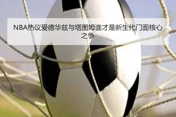 NBA热议爱德华兹与塔图姆谁才是新生代门面核心之争
