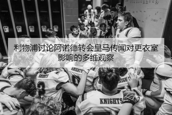 利物浦讨论阿诺德转会皇马传闻对更衣室影响的多维观察