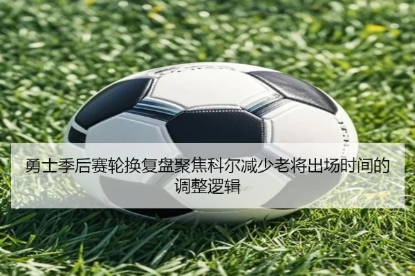 勇士季后赛轮换复盘聚焦科尔减少老将出场时间的调整逻辑
