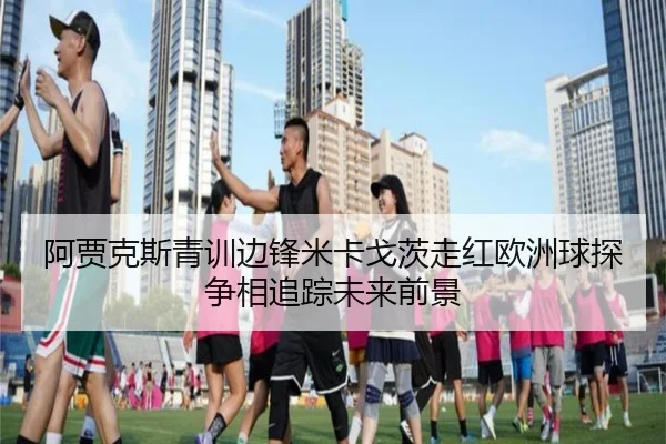 阿贾克斯青训边锋米卡戈茨走红欧洲球探争相追踪未来前景